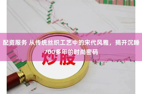 配资服务 从传统丝织工艺中的宋代风雅，揭开沉睡700多年的时尚密码