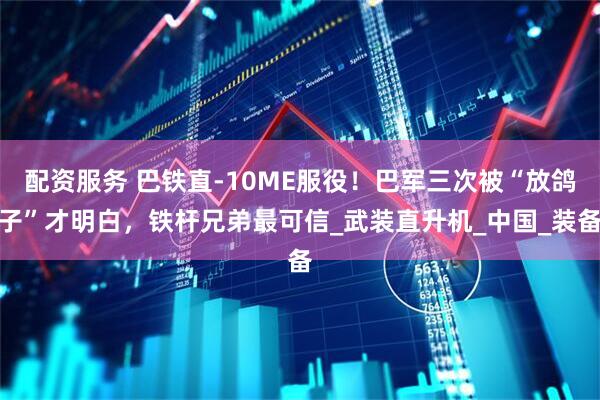 配资服务 巴铁直-10ME服役！巴军三次被“放鸽子”才明白，铁杆兄弟最可信_武装直升机_中国_装备