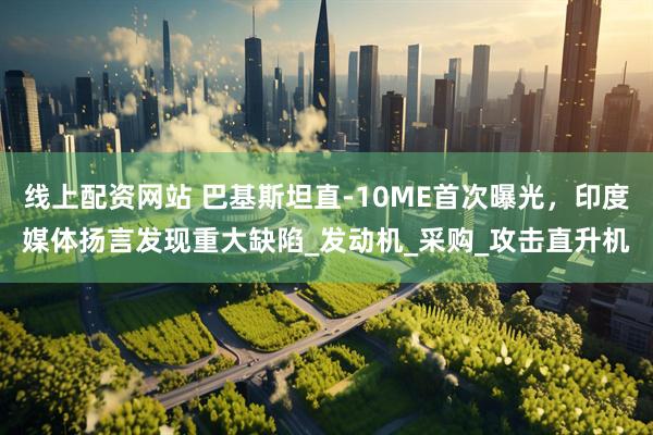 线上配资网站 巴基斯坦直-10ME首次曝光，印度媒体扬言发现重大缺陷_发动机_采购_攻击直升机