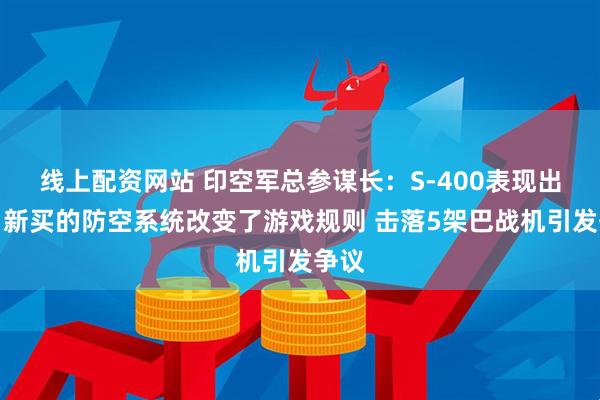 线上配资网站 印空军总参谋长：S-400表现出色，新买的防空系统改变了游戏规则 击落5架巴战机引发争议