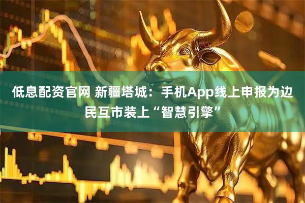 低息配资官网 新疆塔城：手机App线上申报为边民互市装上“智慧引擎”