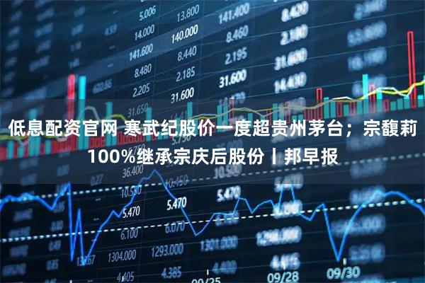 低息配资官网 寒武纪股价一度超贵州茅台；宗馥莉100%继承宗庆后股份丨邦早报