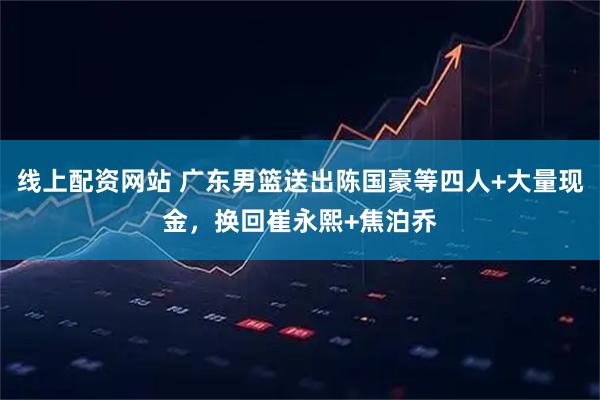 线上配资网站 广东男篮送出陈国豪等四人+大量现金，换回崔永熙+焦泊乔