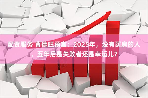 配资服务 曹德旺预言：2025年，没有买房的人，五年后是失败者还是幸运儿？