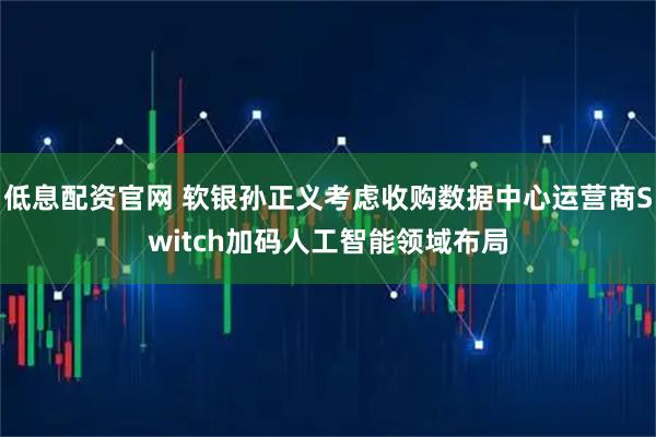 低息配资官网 软银孙正义考虑收购数据中心运营商Switch加码人工智能领域布局