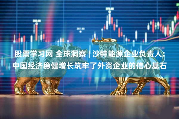 股票学习网 全球洞察 | 沙特能源企业负责人：中国经济稳健增长筑牢了外资企业的信心基石